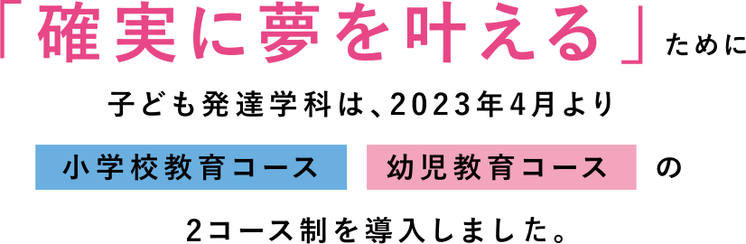 「確実に夢を叶える」ために子ども発達学科は、2023年4月より「小学校教育コース」「幼児教育コース」の2コース制を導入します。